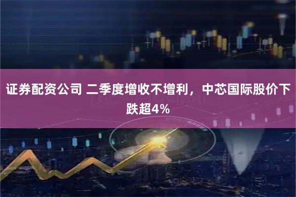 证券配资公司 二季度增收不增利，中芯国际股价下跌超4%
