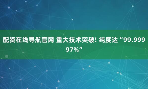 配资在线导航官网 重大技术突破! 纯度达“99.99997%”