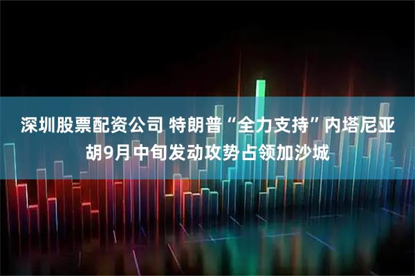 深圳股票配资公司 特朗普“全力支持”内塔尼亚胡9月中旬发动攻势占领加沙城