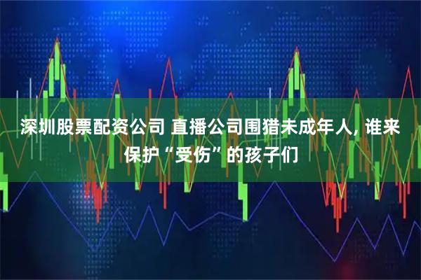深圳股票配资公司 直播公司围猎未成年人, 谁来保护“受伤”的孩子们
