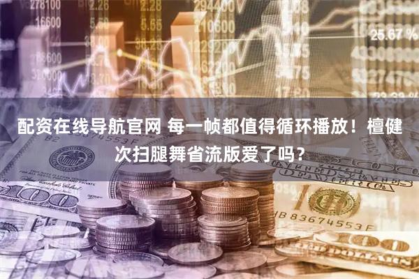 配资在线导航官网 每一帧都值得循环播放！檀健次扫腿舞省流版爱了吗？