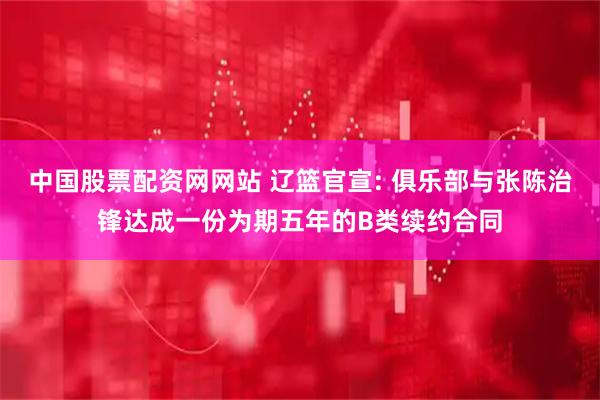 中国股票配资网网站 辽篮官宣: 俱乐部与张陈治锋达成一份为期五年的B类续约合同