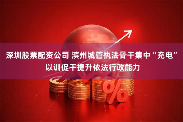 深圳股票配资公司 滨州城管执法骨干集中“充电” 以训促干提升依法行政能力