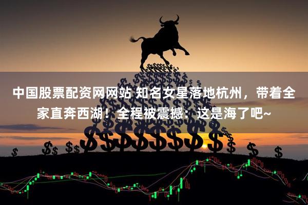 中国股票配资网网站 知名女星落地杭州，带着全家直奔西湖！全程被震撼：这是海了吧~