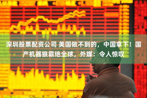 深圳股票配资公司 美国做不到的，中国拿下！国产机器狼霸绝全球，外媒：令人惊叹