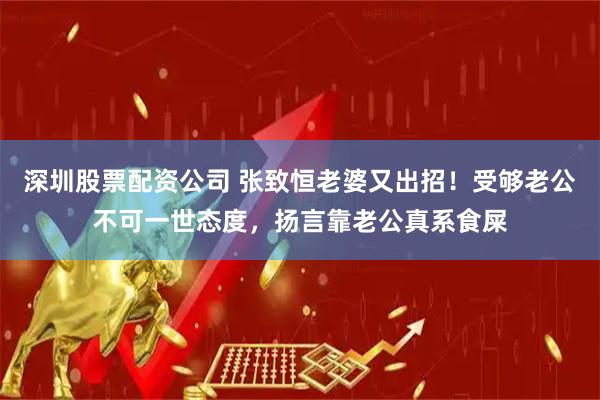 深圳股票配资公司 张致恒老婆又出招！受够老公不可一世态度，扬言靠老公真系食屎