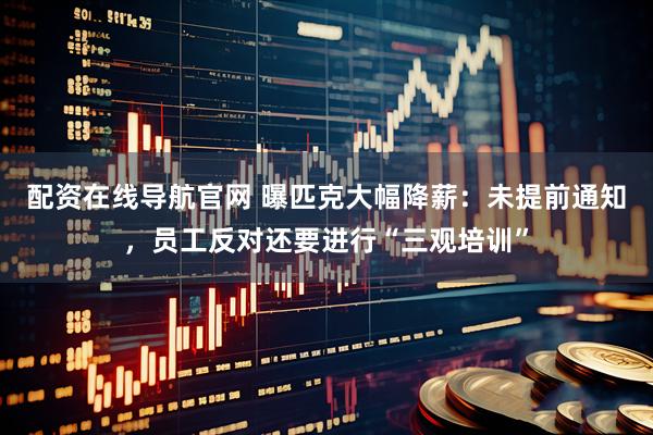 配资在线导航官网 曝匹克大幅降薪：未提前通知，员工反对还要进行“三观培训”