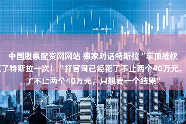 中国股票配资网网站 独家对话特斯拉“车顶维权”女车主：终于赢了特斯拉一次！“打官司已经花了不止两个40万元，只想要一个结果”