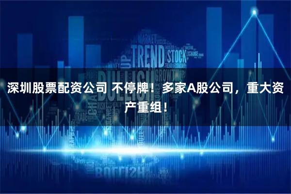 深圳股票配资公司 不停牌！多家A股公司，重大资产重组！