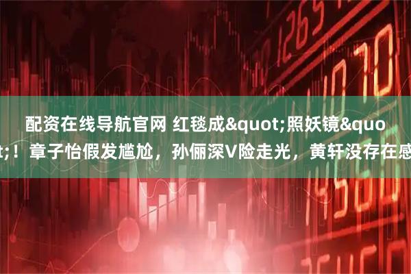 配资在线导航官网 红毯成"照妖镜"！章子怡假发尴尬，孙俪深V险走光，黄轩没存在感