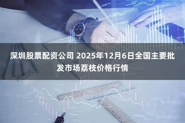 深圳股票配资公司 2025年12月6日全国主要批发市场荔枝价格行情