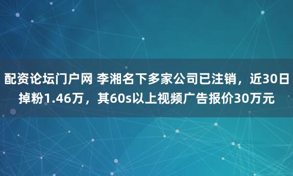 配资论坛门户网 李湘名下多家公司已注销，近30日掉粉1.46万，其60s以上视频广告报价30万元