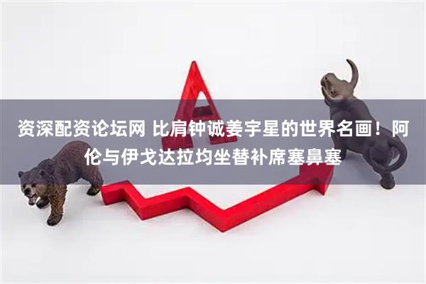 资深配资论坛网 比肩钟诚姜宇星的世界名画！阿伦与伊戈达拉均坐替补席塞鼻塞