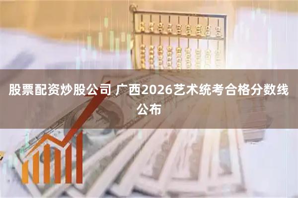 股票配资炒股公司 广西2026艺术统考合格分数线公布
