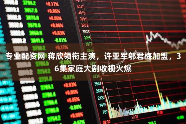 专业配资网 蒋欣领衔主演，许亚军邬君梅加盟，36集家庭大剧收视火爆