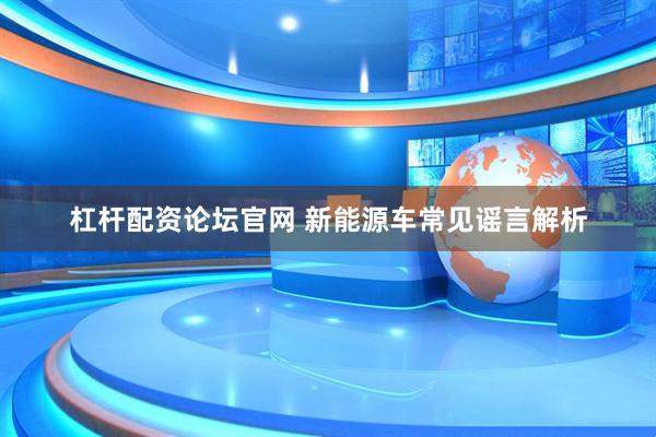 杠杆配资论坛官网 新能源车常见谣言解析