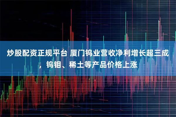 炒股配资正规平台 厦门钨业营收净利增长超三成，钨钼、稀土等产品价格上涨
