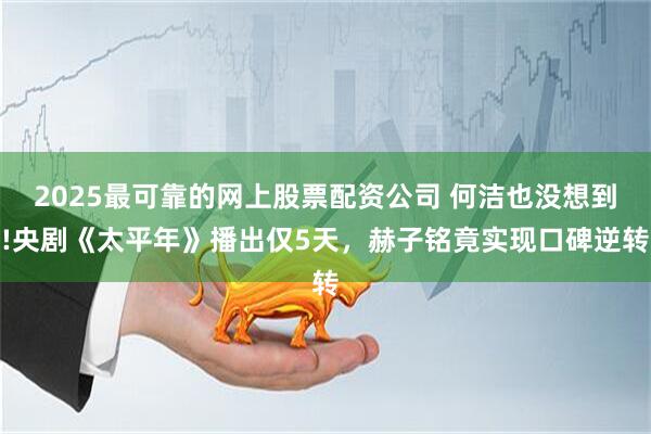 2025最可靠的网上股票配资公司 何洁也没想到!央剧《太平年》播出仅5天，赫子铭竟实现口碑逆转