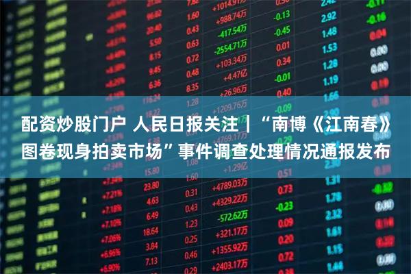 配资炒股门户 人民日报关注｜“南博《江南春》图卷现身拍卖市场”事件调查处理情况通报发布