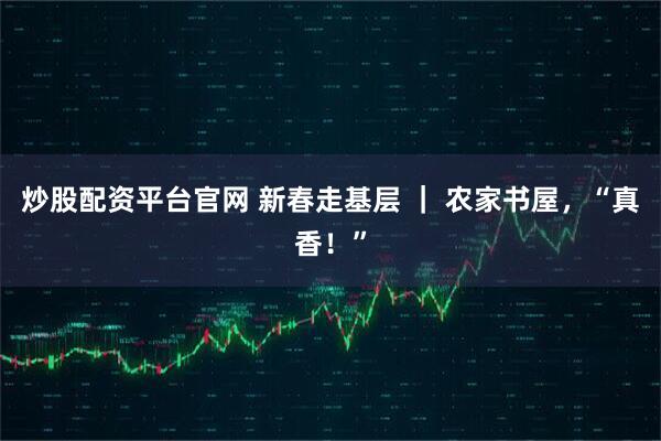 炒股配资平台官网 新春走基层 ｜ 农家书屋，“真香！”