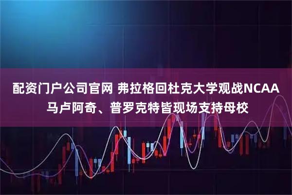 配资门户公司官网 弗拉格回杜克大学观战NCAA 马卢阿奇、普罗克特皆现场支持母校