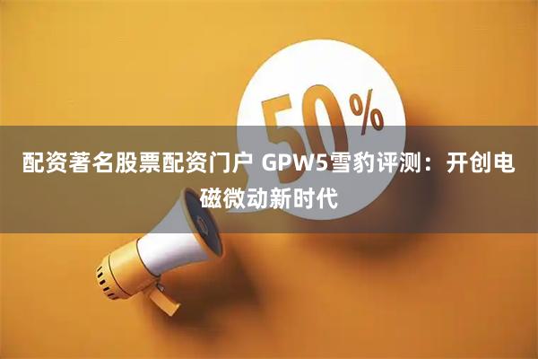 配资著名股票配资门户 GPW5雪豹评测：开创电磁微动新时代