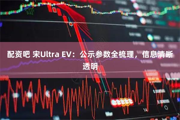 配资吧 宋Ultra EV:公示参数全梳理,信息清晰透明