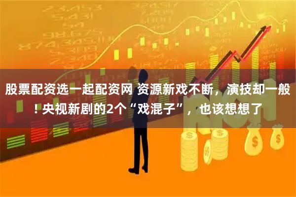 股票配资选一起配资网 资源新戏不断，演技却一般! 央视新剧的2个“戏混子”，也该想想了