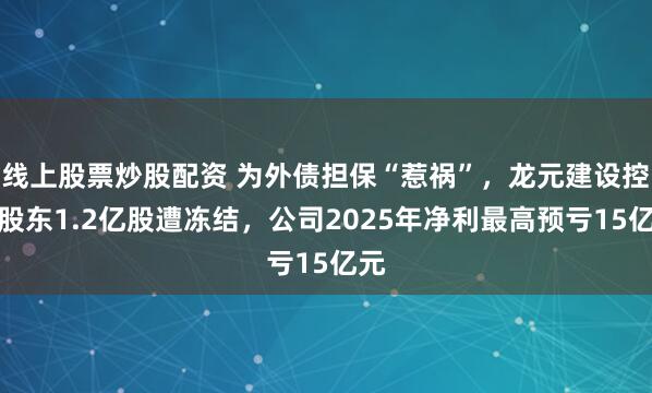 线上股票炒股配资 为外债担保“惹祸”，龙元建设控股股东1.2亿股遭冻结，公司2025年净利最高预亏15亿元