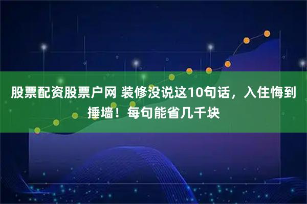 股票配资股票户网 装修没说这10句话，入住悔到捶墙！每句能省几千块