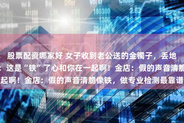 股票配资哪家好 女子收到老公送的金镯子,丢地上又响又跳,网友调侃:这是“铁”了心和你在一起啊!金店:假的声音清脆像铁,做专业检测最靠谱