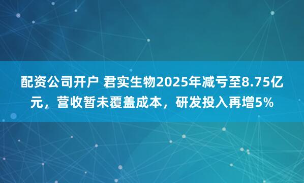 配资公司开户 君实生物2025年减亏至8.75亿元，营收暂未覆盖成本，研发投入再增5%