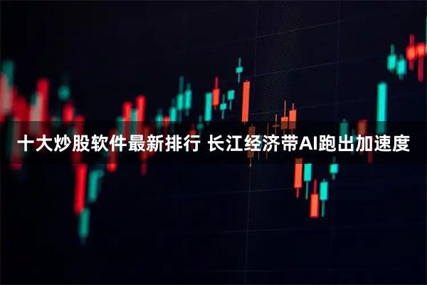 十大炒股软件最新排行 长江经济带AI跑出加速度