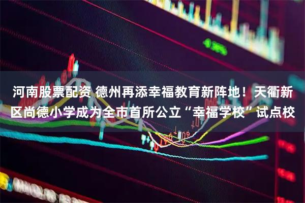 河南股票配资 德州再添幸福教育新阵地！天衢新区尚德小学成为全市首所公立“幸福学校”试点校