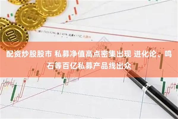 配资炒股股市 私募净值高点密集出现 进化论、鸣石等百亿私募产品线出众