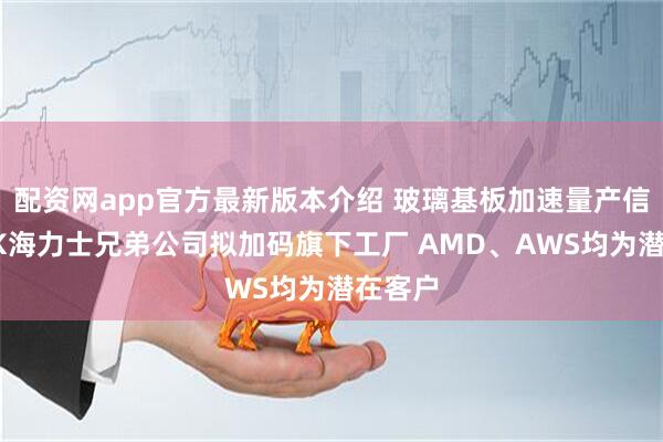 配资网app官方最新版本介绍 玻璃基板加速量产信号？SK海力士兄弟公司拟加码旗下工厂 AMD、AWS均为潜在客户