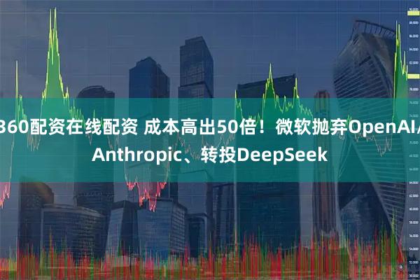 360配资在线配资 成本高出50倍！微软抛弃OpenAI/Anthropic、转投DeepSeek