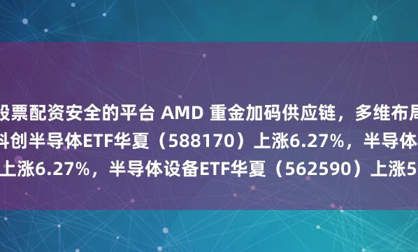 股票配资安全的平台 AMD 重金加码供应链，多维布局夯实 AI 硬件优势；科创半导体ETF华夏（588170）上涨6.27%，半导体设备ETF华夏（562590）上涨5.32%