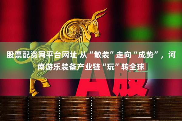股票配资网平台网址 从“散装”走向“成势”，河南游乐装备产业链“玩”转全球