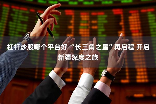 杠杆炒股哪个平台好 “长三角之星”再启程 开启新疆深度之旅